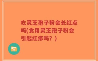 吃灵芝孢子粉会长红点吗(食用灵芝孢子粉会引起红疹吗？)