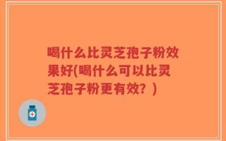 喝什么比灵芝孢子粉效果好(喝什么可以比灵芝孢子粉更有效？)