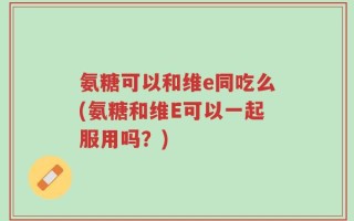 氨糖可以和维e同吃么(氨糖和维E可以一起服用吗？)