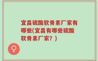 宜昌硫酸软骨素厂家有哪些(宜昌有哪些硫酸软骨素厂家？)