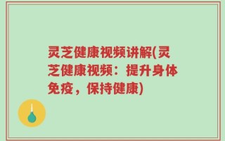 灵芝健康视频讲解(灵芝健康视频：提升身体免疫，保持健康)