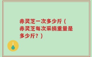 赤灵芝一次多少斤 (赤灵芝每次采摘重量是多少斤？)