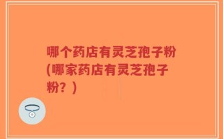 哪个药店有灵芝孢子粉(哪家药店有灵芝孢子粉？)