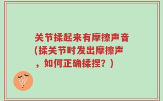 关节揉起来有摩擦声音(揉关节时发出摩擦声，如何正确揉捏？)