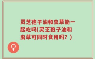 灵芝孢子油和虫草能一起吃吗(灵芝孢子油和虫草可同时食用吗？)