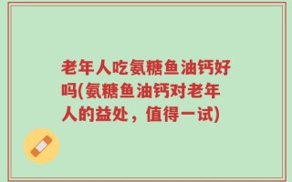 老年人吃氨糖鱼油钙好吗(氨糖鱼油钙对老年人的益处，值得一试)
