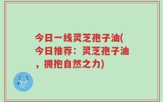 今日一线灵芝孢子油(今日推荐：灵芝孢子油，拥抱自然之力)