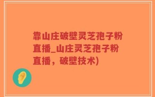 靠山庄破壁灵芝孢子粉直播_山庄灵芝孢子粉直播，破壁技术)