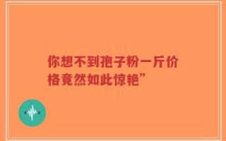 你想不到孢子粉一斤价格竟然如此惊艳”