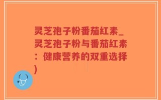 灵芝孢子粉番茄红素_灵芝孢子粉与番茄红素：健康营养的双重选择)