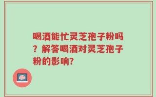 喝酒能忙灵芝孢子粉吗？解答喝酒对灵芝孢子粉的影响？