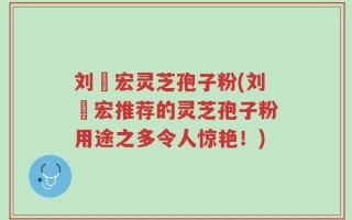 刘畊宏灵芝孢子粉(刘畊宏推荐的灵芝孢子粉用途之多令人惊艳！)