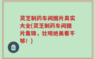 灵芝制药车间图片真实大全(灵芝制药车间图片集锦，壮观绝美看不够！)