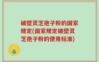 破壁灵芝孢子粉的国家规定(国家规定破壁灵芝孢子粉的使用标准)