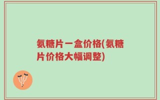 氨糖片一盒价格(氨糖片价格大幅调整)