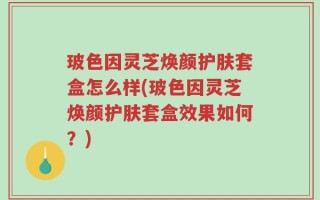 玻色因灵芝焕颜护肤套盒怎么样(玻色因灵芝焕颜护肤套盒效果如何？)