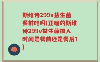 斯维诗299v益生菌餐前吃吗(正确的斯维诗299v益生菌摄入时间是餐前还是餐后？)
