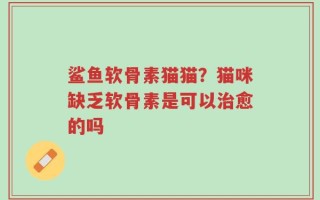 鲨鱼软骨素猫猫？猫咪缺乏软骨素是可以治愈的吗