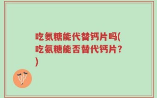 吃氨糖能代替钙片吗(吃氨糖能否替代钙片？)