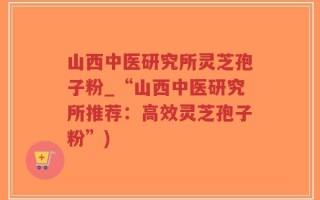 山西中医研究所灵芝孢子粉_“山西中医研究所推荐：高效灵芝孢子粉”)