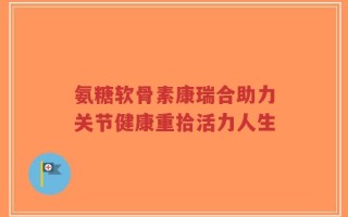 氨糖软骨素康瑞合助力关节健康重拾活力人生