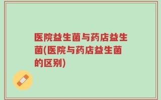医院益生菌与药店益生菌(医院与药店益生菌的区别)
