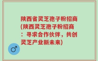 陕西省灵芝孢子粉招商(陕西灵芝孢子粉招商：寻求合作伙伴，共创灵芝产业新未来)