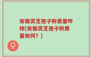 安徽灵芝孢子粉质量咋样(安徽灵芝孢子粉质量如何？)