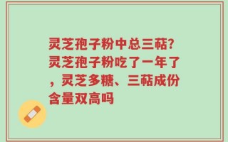 灵芝孢子粉中总三萜？灵芝孢子粉吃了一年了，灵芝多糖、三萜成份含量双高吗