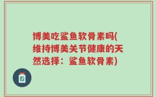 博美吃鲨鱼软骨素吗(维持博美关节健康的天然选择：鲨鱼软骨素)