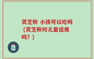 灵芝粉 小孩可以吃吗 (灵芝粉对儿童适用吗？)