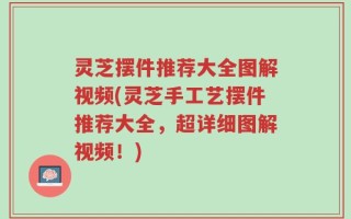 灵芝摆件推荐大全图解视频(灵芝手工艺摆件推荐大全，超详细图解视频！)