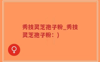 秀技灵芝孢子粉_秀技灵芝孢子粉：)