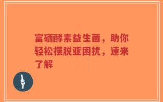富硒酵素益生菌，助你轻松摆脱亚困扰，速来了解