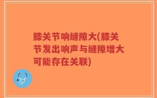 膝关节响缝隙大(膝关节发出响声与缝隙增大可能存在关联)