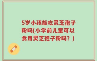 5岁小孩能吃灵芝孢子粉吗(小学前儿童可以食用灵芝孢子粉吗？)