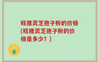 旺隆灵芝孢子粉的价格(旺隆灵芝孢子粉的价格是多少？)