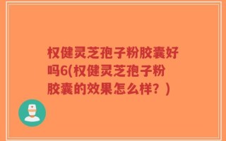 权健灵芝孢子粉胶囊好吗6(权健灵芝孢子粉胶囊的效果怎么样？)