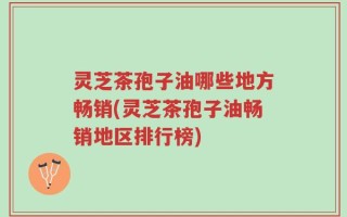 灵芝茶孢子油哪些地方畅销(灵芝茶孢子油畅销地区排行榜)
