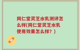 同仁堂灵芝水乳测评怎么样(同仁堂灵芝水乳使用效果怎么样？)