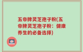 五帝牌灵芝孢子粉(五帝牌灵芝孢子粉：健康养生的必备选择)