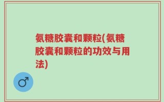 氨糖胶囊和颗粒(氨糖胶囊和颗粒的功效与用法)