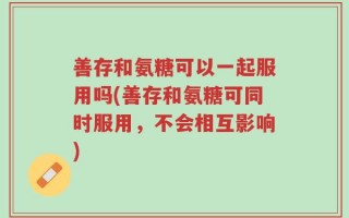 善存和氨糖可以一起服用吗(善存和氨糖可同时服用，不会相互影响)