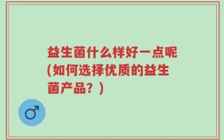 益生菌什么样好一点呢(如何选择优质的益生菌产品？)