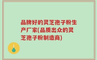 品牌好的灵芝孢子粉生产厂家(品质出众的灵芝孢子粉制造商)