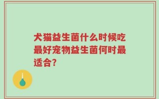 犬猫益生菌什么时候吃最好宠物益生菌何时最适合？