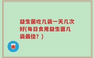 益生菌吃几袋一天几次好(每日食用益生菌几袋最佳？)