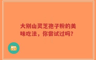 大别山灵芝孢子粉的美味吃法，你尝试过吗？