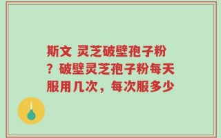 斯文 灵芝破壁孢子粉？破壁灵芝孢子粉每天服用几次，每次服多少