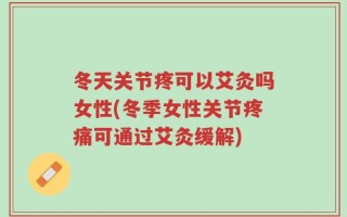 冬天关节疼可以艾灸吗女性(冬季女性关节疼痛可通过艾灸缓解)
